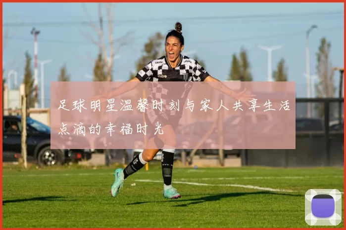 足球明星温馨时刻与家人共享生活点滴的幸福时光