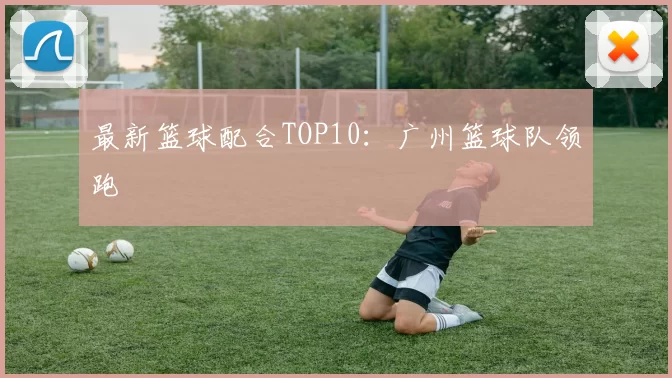 最新篮球配合TOP10：广州篮球队领跑