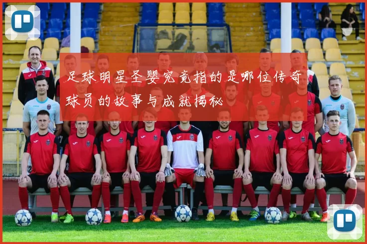 足球明星圣婴究竟指的是哪位传奇球员的故事与成就揭秘