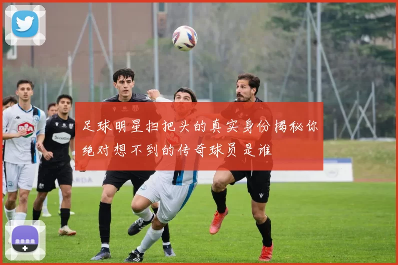 足球明星扫把头的真实身份揭秘你绝对想不到的传奇球员是谁