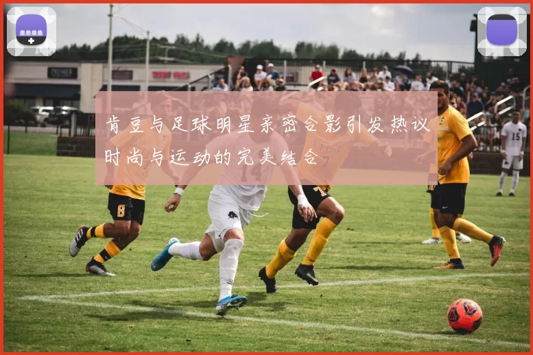 肯豆与足球明星亲密合影引发热议时尚与运动的完美结合