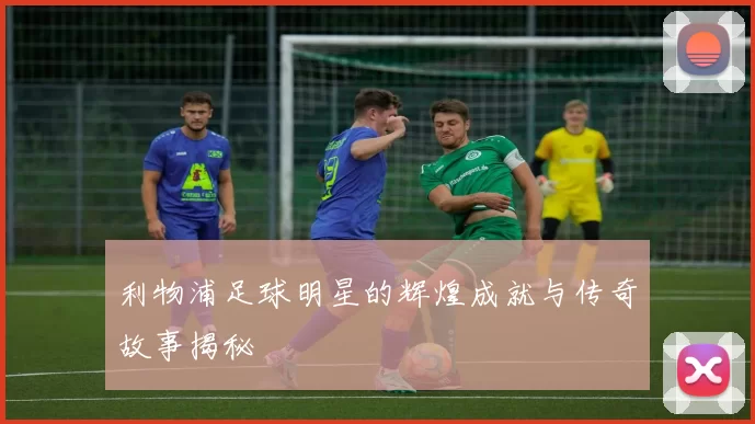 利物浦足球明星的辉煌成就与传奇故事揭秘