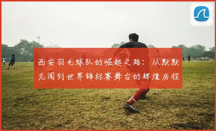 西安羽毛球队的崛起之路：从默默无闻到世界锦标赛舞台的辉煌历程