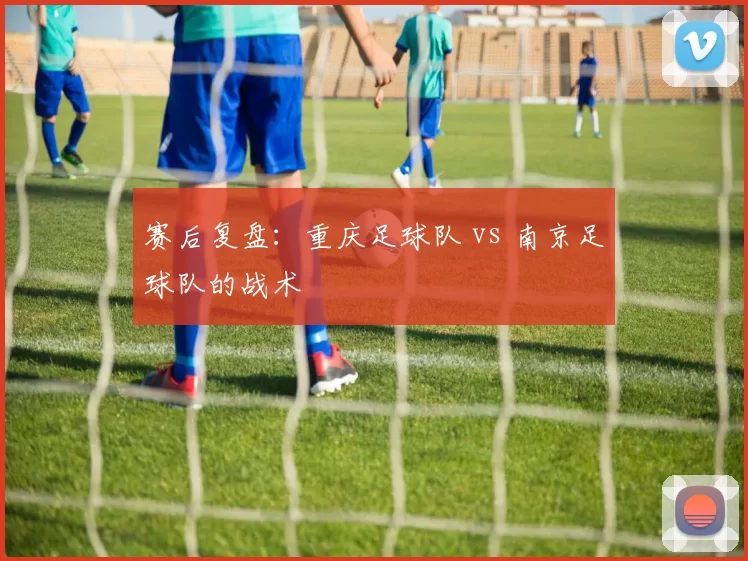 赛后复盘：重庆足球队 vs 南京足球队的战术
